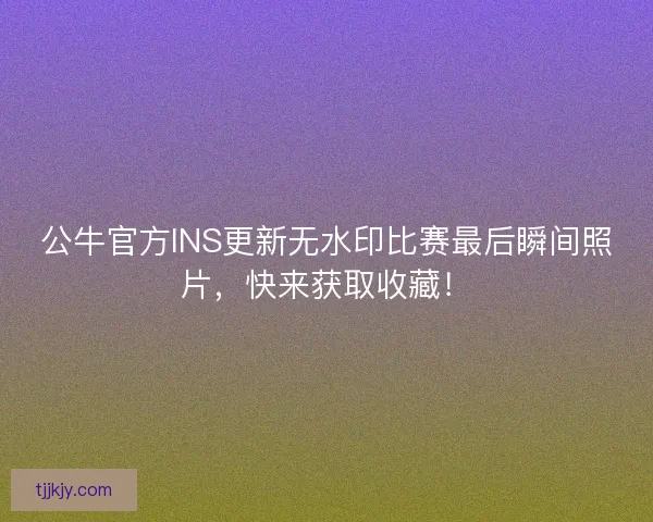 公牛官方INS更新无水印比赛最后瞬间照片，快来获取收藏！