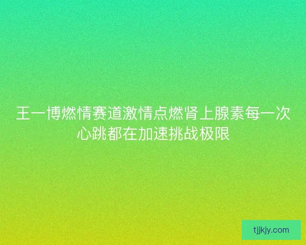 王一博燃情赛道激情点燃肾上腺素每一次心跳都在加速挑战极限