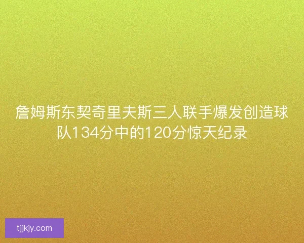 詹姆斯东契奇里夫斯三人联手爆发创造球队134分中的120分惊天纪录 詹姆斯东契奇里夫斯三人联手爆发创造球队134分中的120分惊天纪录