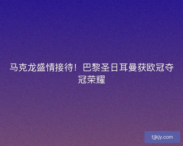 马克龙盛情接待！巴黎圣日耳曼获欧冠夺冠荣耀