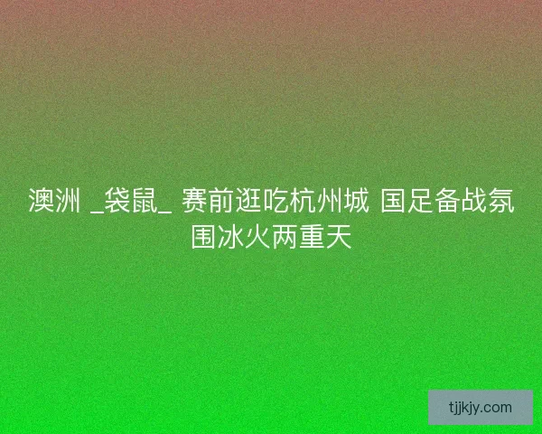 澳洲 _袋鼠_ 赛前逛吃杭州城 国足备战氛围冰火两重天