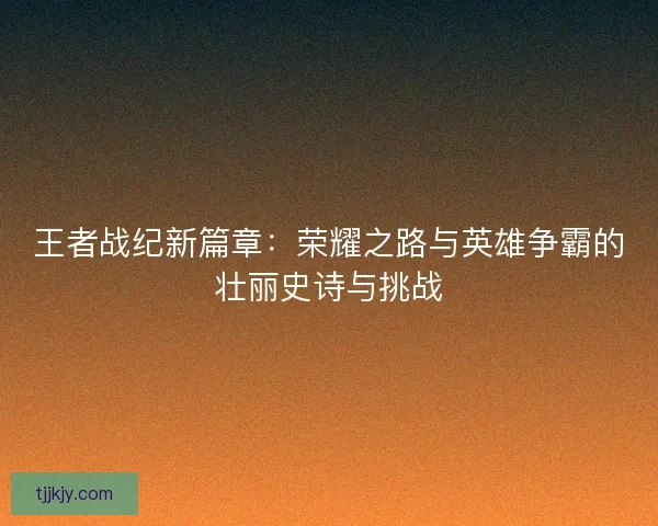 王者战纪新篇章：荣耀之路与英雄争霸的壮丽史诗与挑战