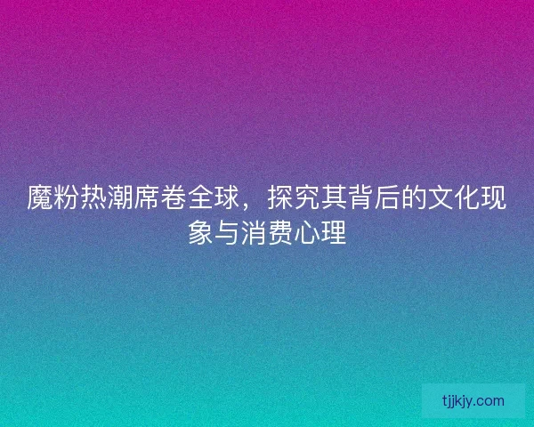 魔粉热潮席卷全球，探究其背后的文化现象与消费心理