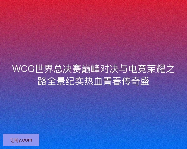 WCG世界总决赛巅峰对决与电竞荣耀之路全景纪实热血青春传奇盛
