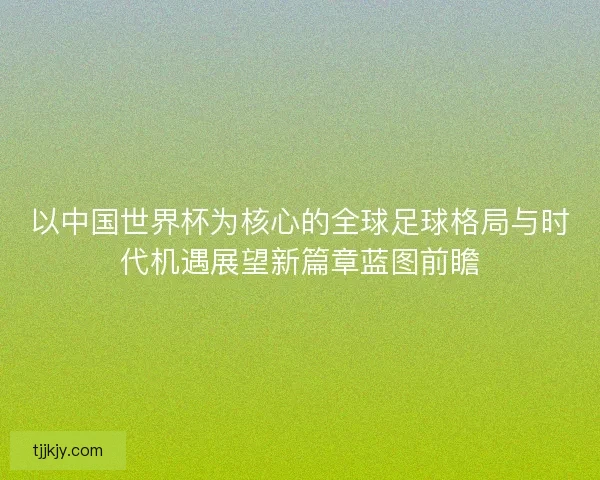 以中国世界杯为核心的全球足球格局与时代机遇展望新篇章蓝图前瞻