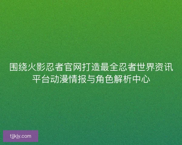 围绕火影忍者官网打造最全忍者世界资讯平台动漫情报与角色解析中心 围绕火影忍者官网打造最全忍者世界资讯平台动漫情报与角色解析中心