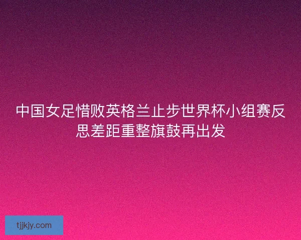 中国女足惜败英格兰止步世界杯小组赛反思差距重整旗鼓再出发