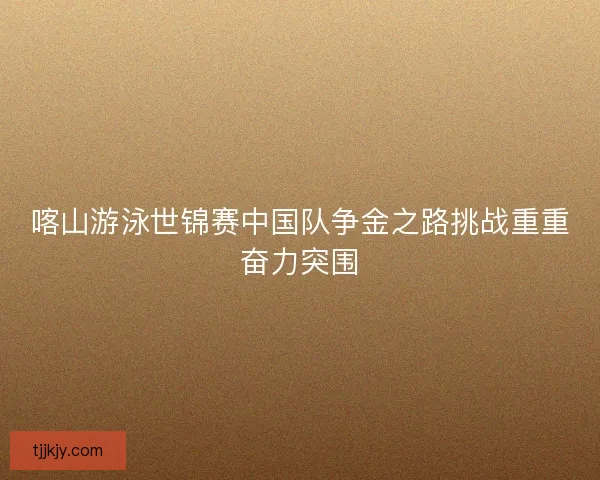 喀山游泳世锦赛中国队争金之路挑战重重奋力突围
