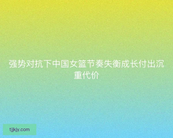 强势对抗下中国女篮节奏失衡成长付出沉重代价