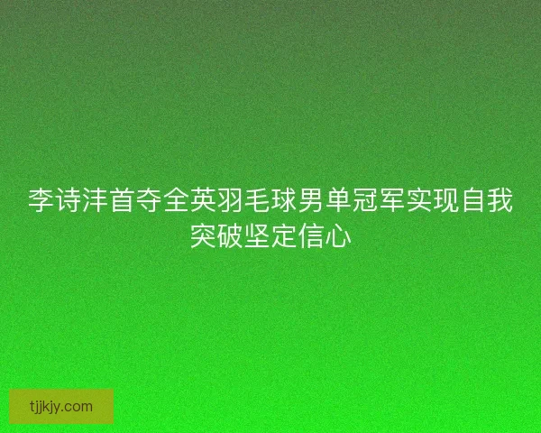 李诗沣首夺全英羽毛球男单冠军实现自我突破坚定信心