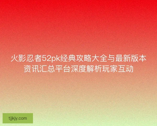 火影忍者52pk经典攻略大全与最新版本资讯汇总平台深度解析玩家互动