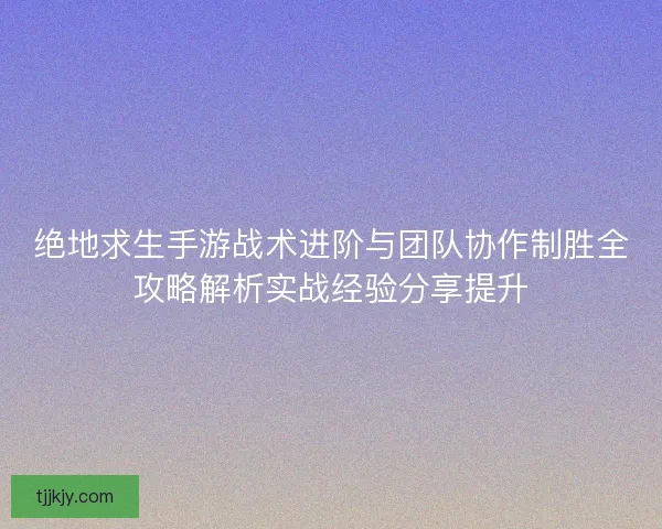绝地求生手游战术进阶与团队协作制胜全攻略解析实战经验分享提升