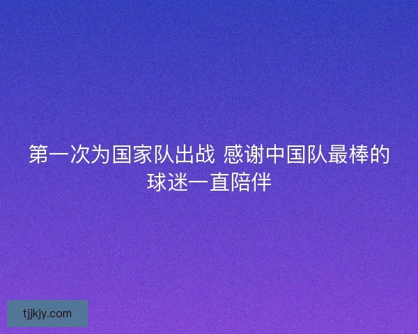 第一次为国家队出战 感谢中国队最棒的球迷一直陪伴