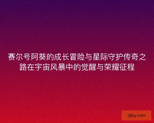 赛尔号阿葵的成长冒险与星际守护传奇之路在宇宙风暴中的觉醒与荣耀征程
