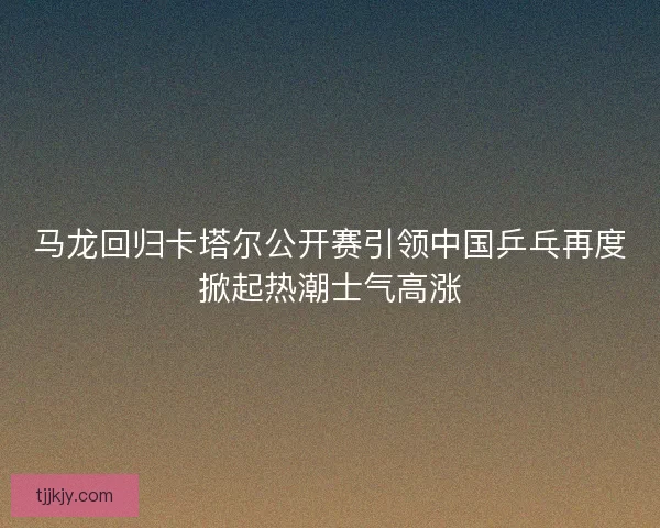 马龙回归卡塔尔公开赛引领中国乒乓再度掀起热潮士气高涨