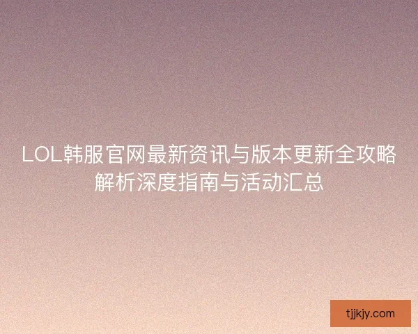 LOL韩服官网最新资讯与版本更新全攻略解析深度指南与活动汇总