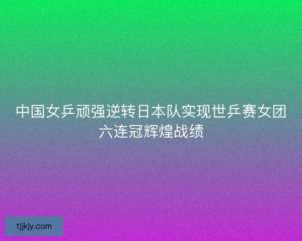 中国女乒顽强逆转日本队实现世乒赛女团六连冠辉煌战绩