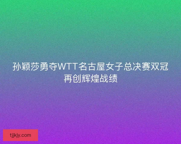 孙颖莎勇夺WTT名古屋女子总决赛双冠再创辉煌战绩