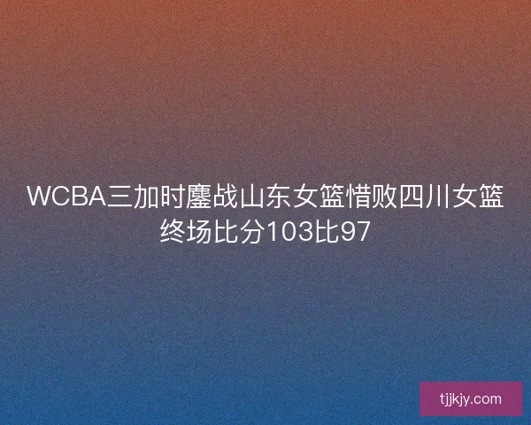 WCBA三加时鏖战山东女篮惜败四川女篮终场比分103比97
