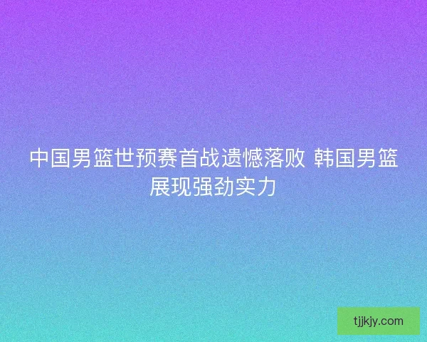 中国男篮世预赛首战遗憾落败 韩国男篮展现强劲实力 中国男篮世预赛首战遗憾落败 韩国男篮展现强劲实力
