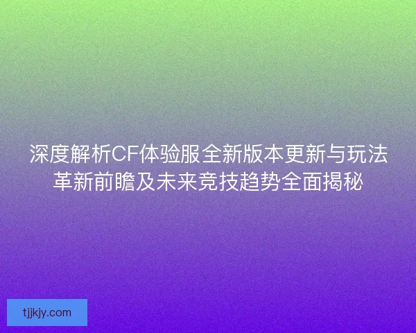深度解析CF体验服全新版本更新与玩法革新前瞻及未来竞技趋势全面揭秘