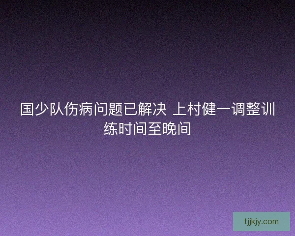 国少队伤病问题已解决 上村健一调整训练时间至晚间 国少队伤病问题已解决 上村健一调整训练时间至晚间