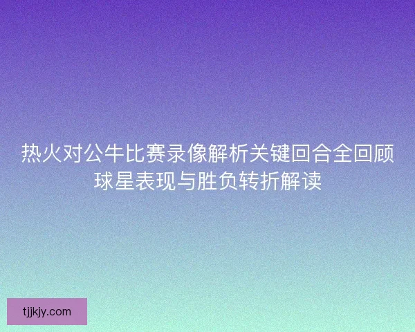 热火对公牛比赛录像解析关键回合全回顾球星表现与胜负转折解读 热火对公牛比赛录像解析关键回合全回顾球星表现与胜负转折解读