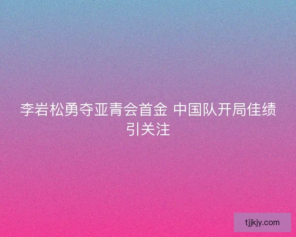 李岩松勇夺亚青会首金 中国队开局佳绩引关注 李岩松勇夺亚青会首金 中国队开局佳绩引关注