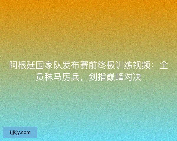 阿根廷国家队发布赛前终极训练视频：全员秣马厉兵，剑指巅峰对决