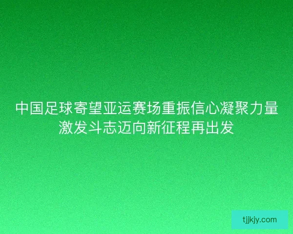 中国足球寄望亚运赛场重振信心凝聚力量激发斗志迈向新征程再出发