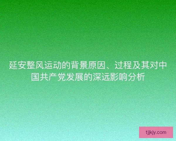 延安整风运动的背景原因、过程及其对中国共产党发展的深远影响分析 延安整风运动的背景原因、过程及其对中国共产党发展的深远影响分析