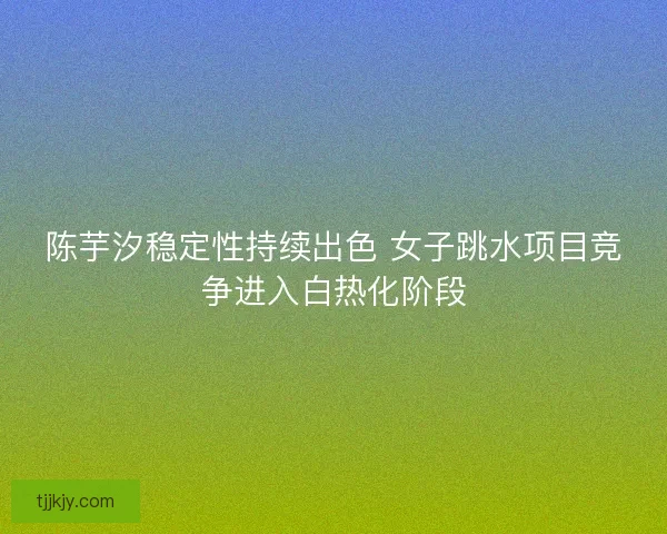陈芋汐稳定性持续出色 女子跳水项目竞争进入白热化阶段 陈芋汐稳定性持续出色 女子跳水项目竞争进入白热化阶段